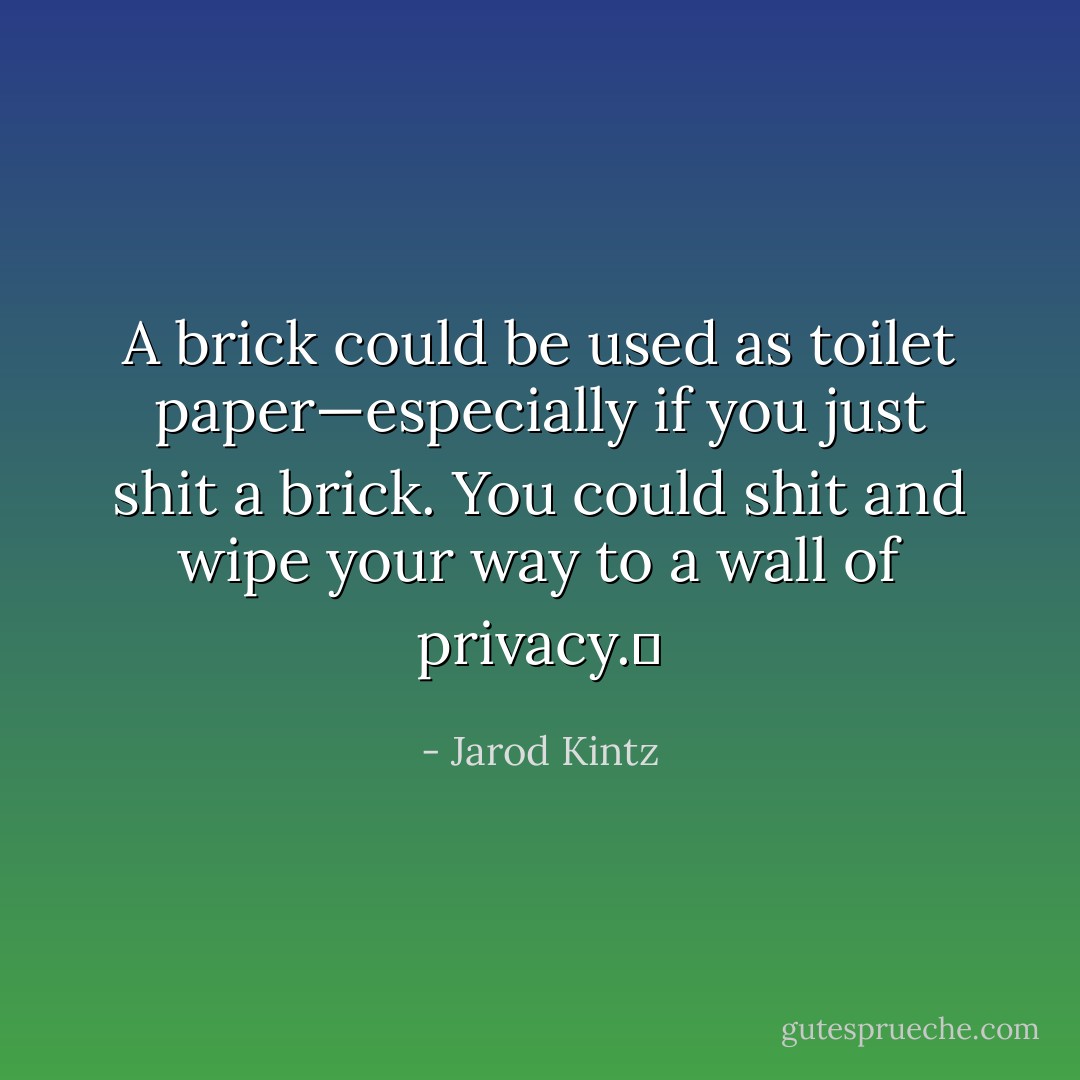 A brick could be used as toilet paper—especially if you just shit a brick. You could shit and wipe your way to a wall of privacy.  - Jarod Kintz