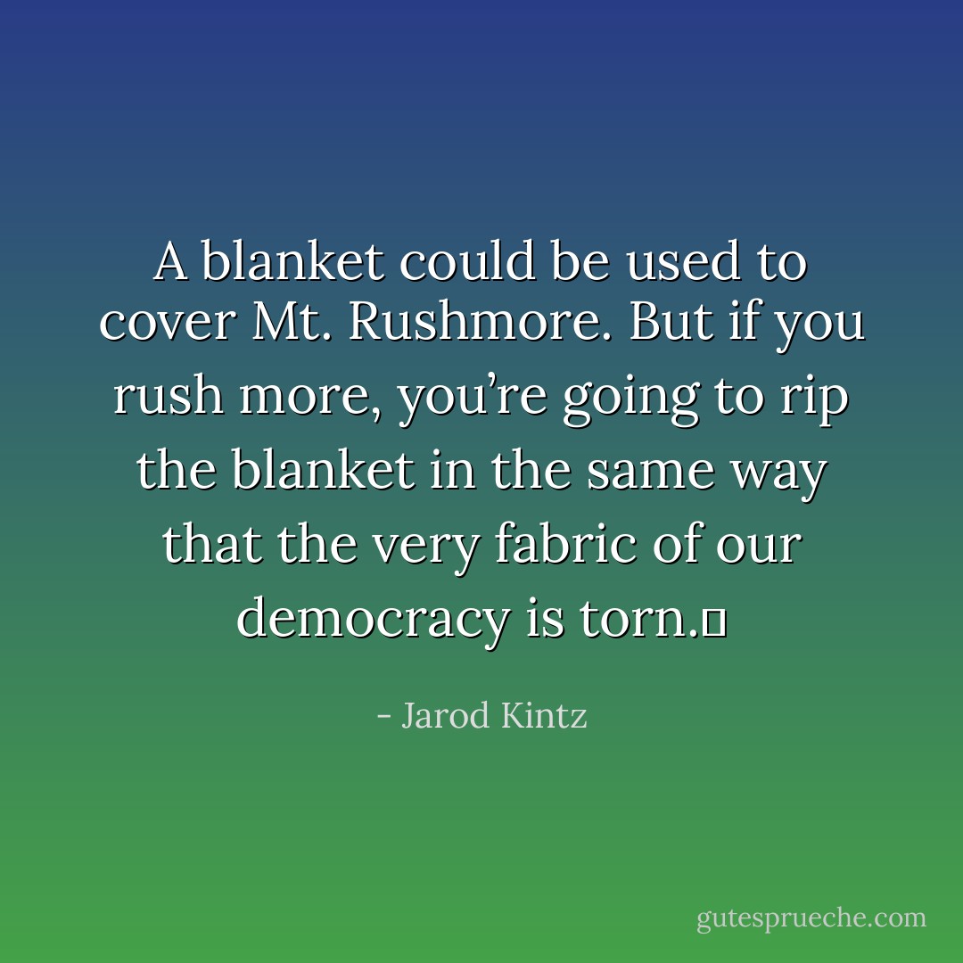 A blanket could be used to cover Mt. Rushmore. But if you rush more, you’re going to rip the blanket in the same way that the very fabric of our democracy is torn.  - Jarod Kintz