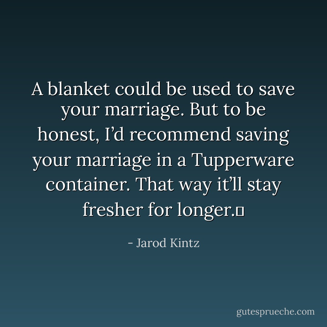 A blanket could be used to save your marriage. But to be honest, I’d recommend saving your marriage in a Tupperware container. That way it’ll stay fresher for longer.  - Jarod Kintz