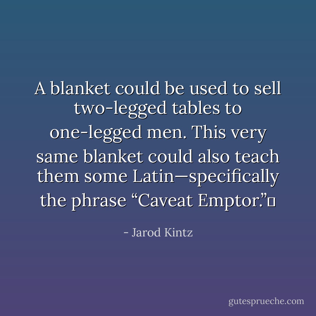 A blanket could be used to sell two-legged tables to one-legged men. This very same blanket could also teach them some Latin—specifically the phrase “Caveat Emptor.”  - Jarod Kintz