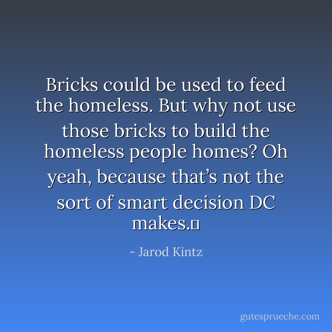 Bricks could be used to feed the homeless. But why not use those bricks to build the homeless people homes? Oh yeah, because that’s not the sort of smart decision DC makes.  - Jarod Kintz