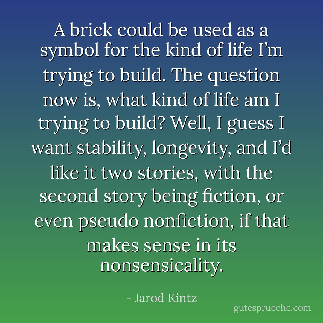 A brick could be used as a symbol for the kind of life I’m trying to build. The question now is, what kind of life am I trying to build? Well, I guess I want stability, longevity, and I’d like it two stories, with the second story being fiction, or even pseudo nonfiction, if that makes sense in its nonsensicality. - Jarod Kintz