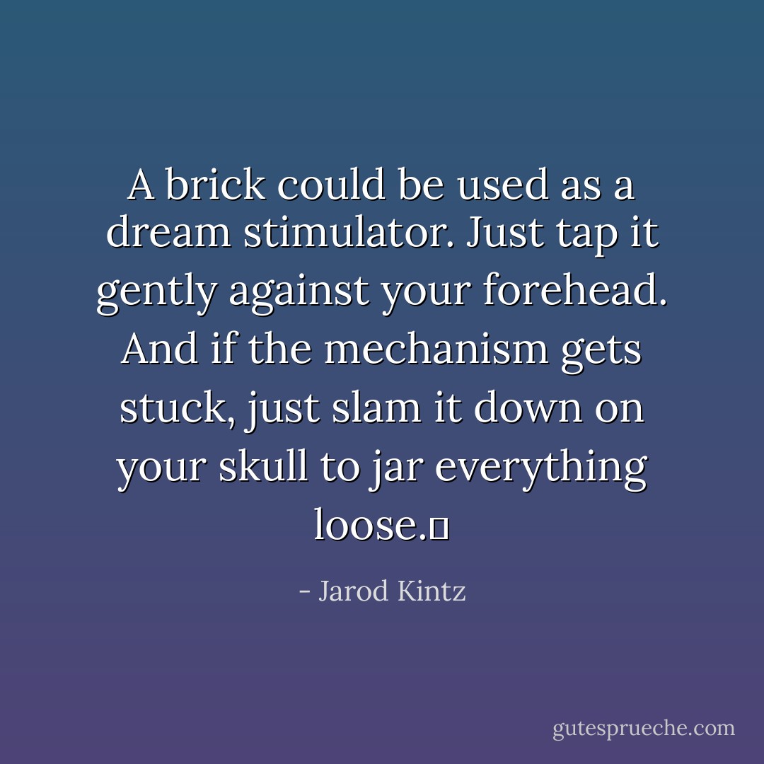 A brick could be used as a dream stimulator. Just tap it gently against your forehead. And if the mechanism gets stuck, just slam it down on your skull to jar everything loose.  - Jarod Kintz