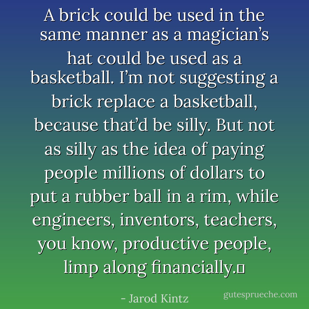 A brick could be used in the same manner as a magician’s hat could be used as a basketball. I’m not suggesting a brick replace a basketball, because that’d be silly. But not as silly as the idea of paying people millions of dollars to put a rubber ball in a rim, while engineers, inventors, teachers, you know, productive people, limp along financially.  - Jarod Kintz