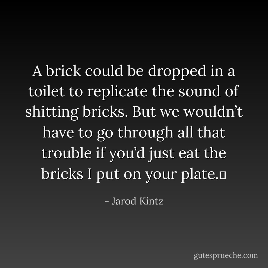 A brick could be dropped in a toilet to replicate the sound of shitting bricks. But we wouldn’t have to go through all that trouble if you’d just eat the bricks I put on your plate.  - Jarod Kintz