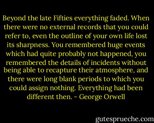 Beyond the late Fifties everything faded. When there were no external records that you could refer to, even the outline of your own life lost its sharpness. You remembered huge events which had quite probably not happened, you remembered the details of incidents without being able to recapture their atmosphere, and there were long blank periods to which you could assign nothing. Everything had been different then. - George Orwell