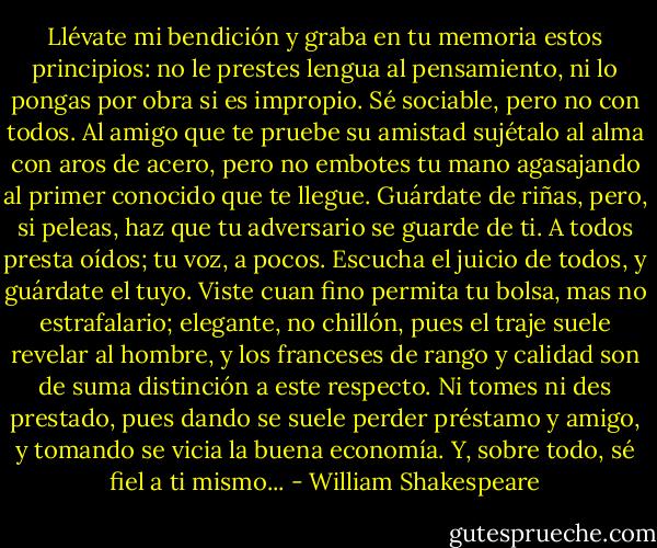 Llévate mi bendición y graba en tu memoria estos principios: no le prestes lengua al pensamiento, ni lo pongas por obra si es impropio. Sé sociable, pero no con todos. Al amigo que te pruebe su amistad sujétalo al alma con aros de acero, pero no embotes tu mano agasajando al primer conocido que te llegue. Guárdate de riñas, pero, si peleas, haz que tu adversario se guarde de ti. A todos presta oídos; tu voz, a pocos. Escucha el juicio de todos, y guárdate el tuyo. Viste cuan fino permita tu bolsa, mas no estrafalario; elegante, no chillón, pues el traje suele revelar al hombre, y los franceses de rango y calidad son de suma distinción a este respecto. Ni tomes ni des prestado, pues dando se suele perder préstamo y amigo, y tomando se vicia la buena economía. Y, sobre todo, sé fiel a ti mismo... - William Shakespeare
