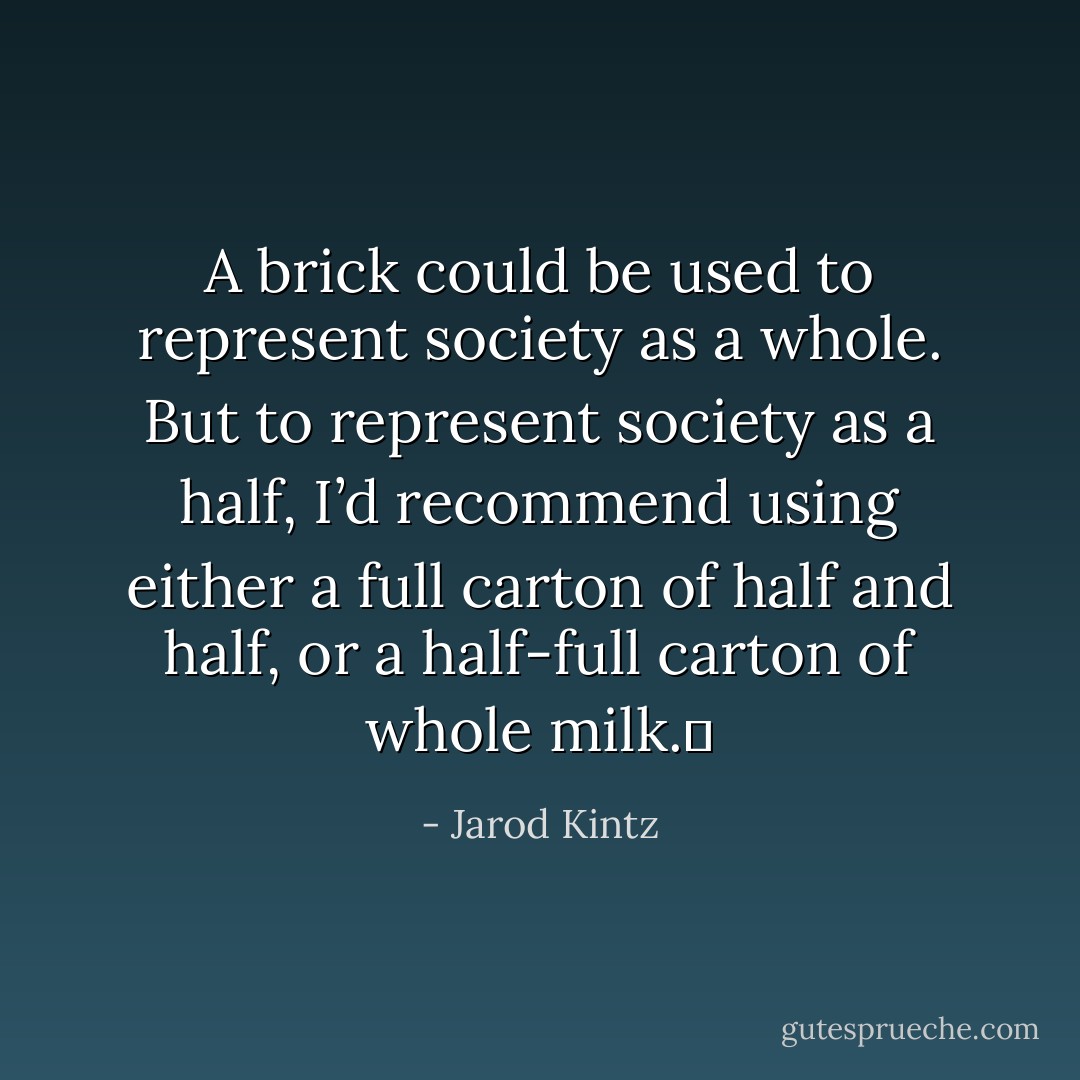A brick could be used to represent society as a whole. But to represent society as a half, I’d recommend using either a full carton of half and half, or a half-full carton of whole milk.  - Jarod Kintz