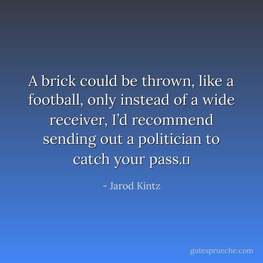 A brick could be thrown, like a football, only instead of a wide receiver, I’d recommend sending out a politician to catch your pass.  - Jarod Kintz