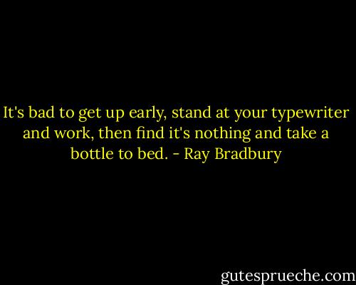 It's bad to get up early, stand at your typewriter and work, then find it's nothing and take a bottle to bed. - Ray Bradbury