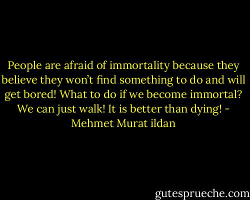 People are afraid of immortality because they believe they won’t find something to do and will get bored! What to do if we become immortal? We can just walk! It is better than dying! - Mehmet Murat ildan