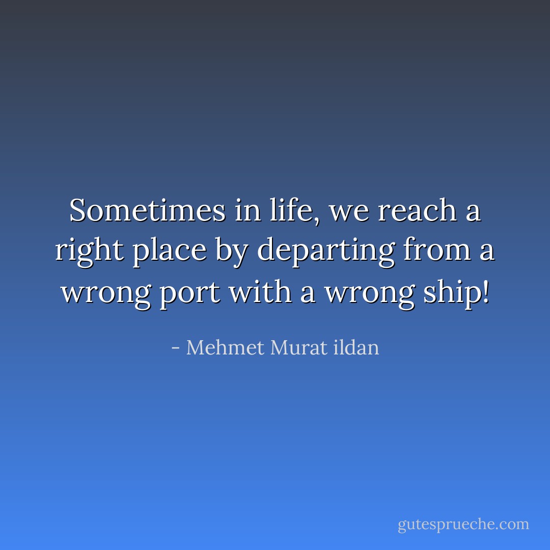 Sometimes in life, we reach a right place by departing from a wrong port with a wrong ship! - Mehmet Murat ildan