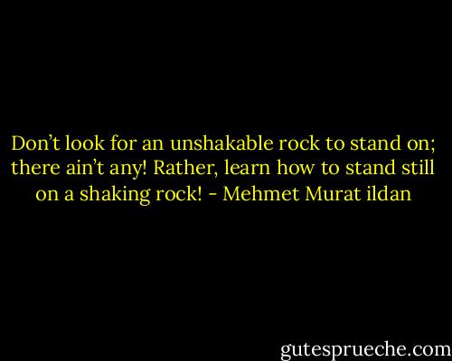 Don’t look for an unshakable rock to stand on; there ain’t any! Rather, learn how to stand still on a shaking rock! - Mehmet Murat ildan