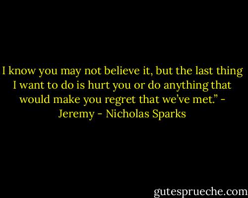 I know you may not believe it, but the last thing I want to do is hurt you or do anything that would make you regret that we’ve met.”<br />- Jeremy - Nicholas Sparks