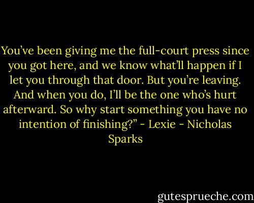 You’ve been giving me the full-court press since you got here, and we know what’ll happen if I let you through that door. But you’re leaving. And when you do, I’ll be the one who’s hurt afterward. So why start something you have no intention of finishing?”<br />- Lexie - Nicholas Sparks