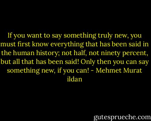 If you want to say something truly new, you must first know everything that has been said in the human history; not half, not ninety percent, but all that has been said! Only then you can say something new, if you can! - Mehmet Murat ildan