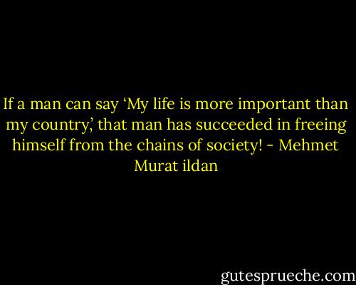If a man can say ‘My life is more important than my country,’ that man has succeeded in freeing himself from the chains of society! - Mehmet Murat ildan