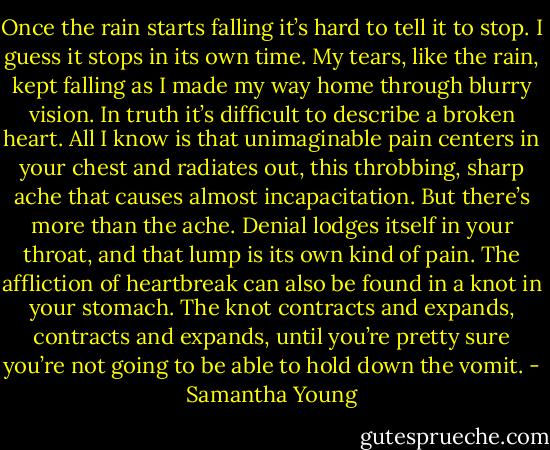 Once the rain starts falling it’s hard to tell it to stop. I guess it stops in its own time. My tears, like the rain, kept falling as I made my way home through blurry vision. In truth it’s difficult to describe a broken heart. All I know is that unimaginable pain centers in your chest and radiates out, this throbbing, sharp ache that causes almost incapacitation. But there’s more than the ache. Denial lodges itself in your throat, and that lump is its own kind of pain. The affliction of heartbreak can also be found in a knot in your stomach. The knot contracts and expands, contracts and expands, until you’re pretty sure you’re not going to be able to hold down the vomit. - Samantha Young