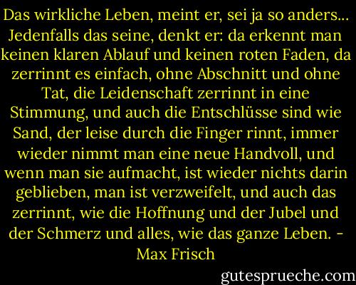 Das wirkliche Leben, meint er, sei ja so anders...<br />Jedenfalls das seine, denkt er: da erkennt man keinen klaren Ablauf und keinen roten Faden, da zerrinnt es einfach, ohne Abschnitt und ohne Tat, die Leidenschaft zerrinnt in eine Stimmung, und auch die Entschlüsse sind wie Sand, der leise durch die Finger rinnt, immer wieder nimmt man eine neue Handvoll, und wenn man sie aufmacht, ist wieder nichts darin geblieben, man ist verzweifelt, und auch das zerrinnt, wie die Hoffnung und der Jubel und der Schmerz und alles, wie das ganze Leben. - Max Frisch
