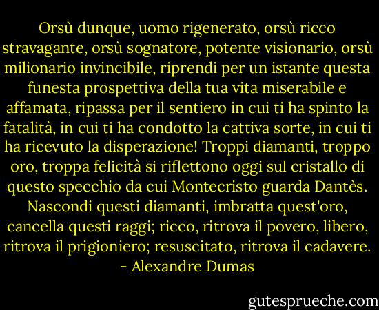 Orsù dunque, uomo rigenerato, orsù ricco stravagante, orsù sognatore, potente visionario, orsù milionario invincibile, riprendi per un istante questa funesta prospettiva della tua vita miserabile e affamata, ripassa per il sentiero in cui ti ha spinto la fatalità, in cui ti ha condotto la cattiva sorte, in cui ti ha ricevuto la disperazione!<br />Troppi diamanti, troppo oro, troppa felicità si riflettono oggi sul cristallo di questo specchio da cui Montecristo guarda Dantès. Nascondi questi diamanti, imbratta quest'oro, cancella questi raggi; ricco, ritrova il povero, libero, ritrova il prigioniero; resuscitato, ritrova il cadavere. - Alexandre Dumas