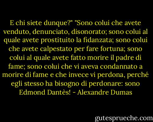 E chi siete dunque?"<br />"Sono colui che avete venduto, denunciato, disonorato; sono colui al quale avete prostituito la fidanzata; sono colui che avete calpestato per fare fortuna; sono colui al quale avete fatto morire il padre di fame; sono colui che vi aveva condannato a morire di fame e che invece vi perdona, perché egli stesso ha bisogno di perdonare: sono Edmond Dantès! - Alexandre Dumas