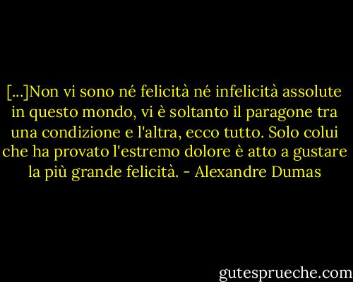 [...]Non vi sono né felicità né infelicità assolute in questo mondo, vi è soltanto il paragone tra una condizione e l'altra, ecco tutto. Solo colui che ha provato l'estremo dolore è atto a gustare la più grande felicità. - Alexandre Dumas