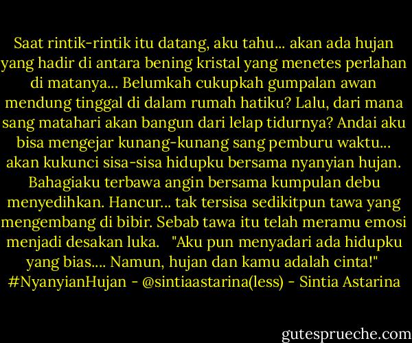 Saat rintik-rintik itu datang, aku tahu...<br />akan ada hujan yang hadir di antara bening kristal<br />yang menetes perlahan di matanya...<br />Belumkah cukupkah gumpalan awan mendung tinggal di dalam rumah hatiku?<br />Lalu, dari mana sang matahari akan bangun<br />dari lelap tidurnya?<br />Andai aku bisa mengejar kunang-kunang<br />sang pemburu waktu...<br />akan kukunci sisa-sisa hidupku bersama nyanyian hujan.<br />Bahagiaku terbawa angin bersama<br />kumpulan debu menyedihkan.<br />Hancur... tak tersisa sedikitpun tawa<br />yang mengembang di bibir.<br />Sebab tawa itu telah meramu emosi menjadi desakan luka.<br /><br /><br />"Aku pun menyadari ada hidupku yang bias....<br />Namun, hujan dan kamu adalah cinta!"<br /><br />#NyanyianHujan - @sintiaastarina(less) - Sintia Astarina