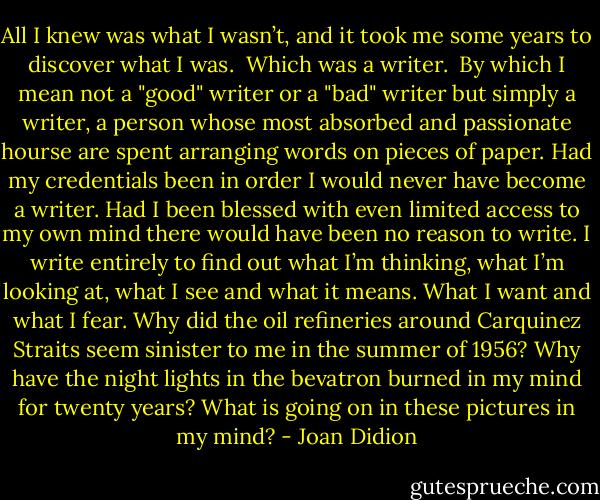 All I knew was what I wasn’t, and it took me some years to discover what I was.<br /><br />Which was a writer.<br /><br />By which I mean not a "good" writer or a "bad" writer but simply a writer, a person whose most absorbed and passionate hourse are spent arranging words on pieces of paper. Had my credentials been in order I would never have become a writer. Had I been blessed with even limited access to my own mind there would have been no reason to write. I write entirely to find out what I’m thinking, what I’m looking at, what I see and what it means. What I want and what I fear. Why did the oil refineries around Carquinez Straits seem sinister to me in the summer of 1956? Why have the night lights in the bevatron burned in my mind for twenty years? What is going on in these pictures in my mind? - Joan Didion