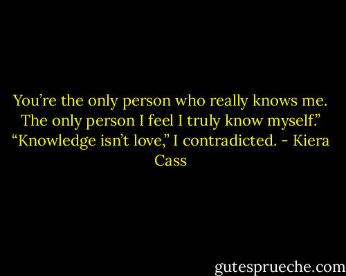 You’re the only person who really knows me. The only person I feel I truly know myself.”<br />“Knowledge isn’t love,” I contradicted. - Kiera Cass