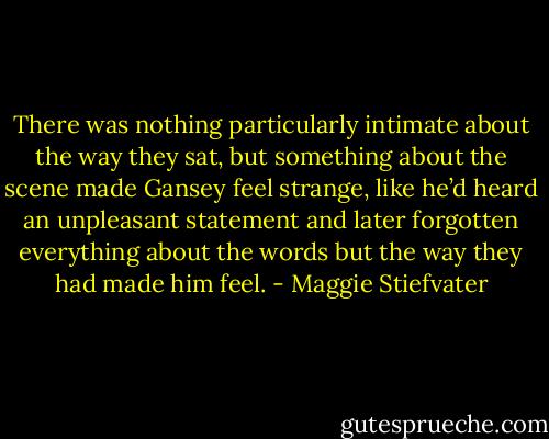 There was nothing particularly intimate about the way they sat, but something about the scene made Gansey feel strange, like he’d heard an unpleasant statement and later forgotten everything about the words but the way they had made him feel. - Maggie Stiefvater