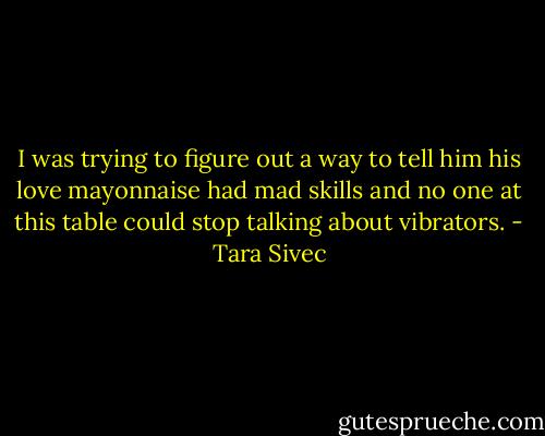 I was trying to figure out a way to tell him his love mayonnaise had mad skills and no one at this table could stop talking about vibrators. - Tara Sivec