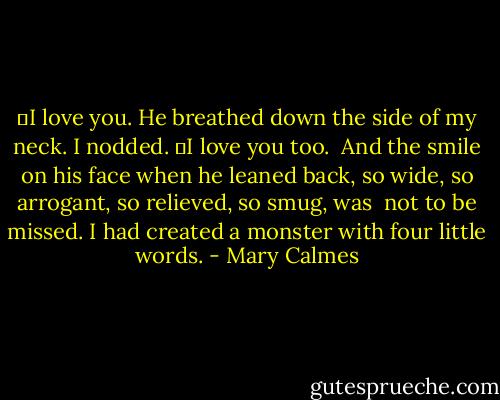 ―I love you. He breathed down the side of my neck.<br />I nodded. ―I love you too. <br />And the smile on his face when he leaned back, so wide, so arrogant, so relieved, so smug, was <br />not to be missed. I had created a monster with four little words. - Mary Calmes