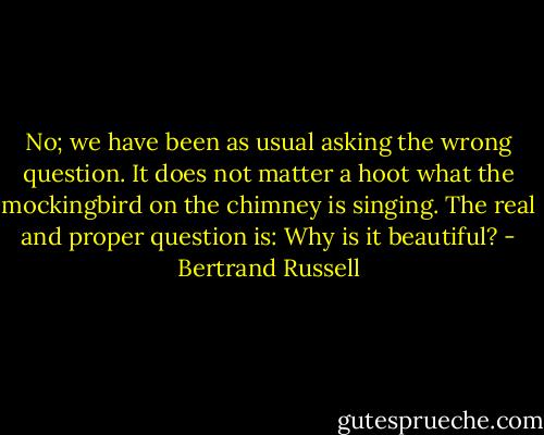 No; we have been as usual asking the wrong question. It does not matter a hoot what the mockingbird on the chimney is singing. The real and proper question is: Why is it beautiful? - Bertrand Russell