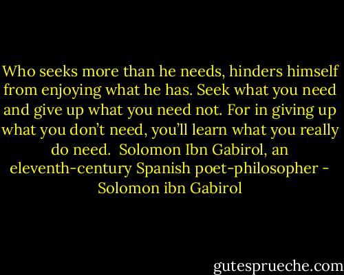 Who seeks more than he needs, hinders himself from enjoying what he has. Seek what you need and give up what you need not. For in giving up what you don’t need, you’ll learn what you really do need. <br />Solomon Ibn Gabirol, an eleventh-century Spanish poet-philosopher - Solomon ibn Gabirol
