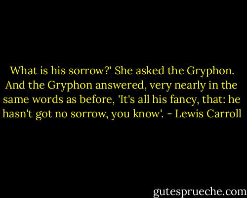 What is his sorrow?' She asked the Gryphon. And the Gryphon answered, very nearly in the same words as before, 'It's all his fancy, that: he hasn't got no sorrow, you know'. - Lewis Carroll