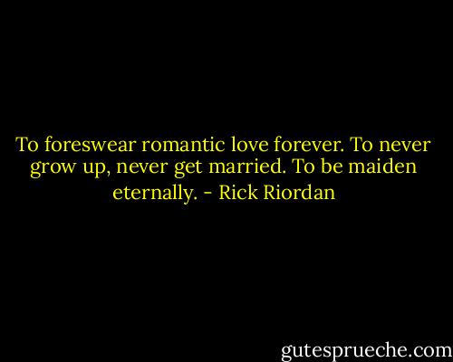 To foreswear romantic love forever. To never grow up, never get married. To be maiden eternally. - Rick Riordan