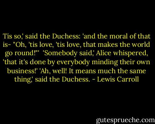 Tis so,' said the Duchess: 'and the moral of that is- "Oh, 'tis love, 'tis love, that makes the world go round!"' <br />'Somebody said,' Alice whispered, 'that it's done by everybody minding their own business!'<br />'Ah, well! It means much the same thing,' said the Duchess. - Lewis Carroll