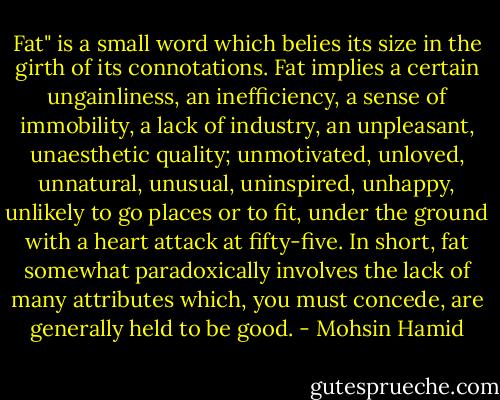 Fat" is a small word which belies its size in the girth of its connotations. Fat implies a certain ungainliness, an inefficiency, a sense of immobility, a lack of industry, an unpleasant, unaesthetic quality; unmotivated, unloved, unnatural, unusual, uninspired, unhappy, unlikely to go places or to fit, under the ground with a heart attack at fifty-five. In short, fat somewhat paradoxically involves the lack of many attributes which, you must concede, are generally held to be good. - Mohsin Hamid