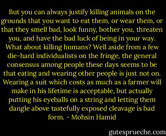 But you can always justify killing animals on the grounds that you want to eat them, or wear them, or that they smell bad, look funny, bother you, threaten you, and have the bad luck of being in your way. What about killing humans? Well aside from a few die-hard individualists on the fringe, the general consensus among people these days seems to be that eating and wearing other people is just not on. Wearing a suit which costs as much as a farmer will make in his lifetime is acceptable, but actually putting his eyeballs on a string and letting them dangle above tastefully exposed cleavage is bad form. - Mohsin Hamid