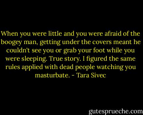 When you were little and you were afraid of the boogey man, getting under the covers meant he couldn't see you or grab your foot while you were sleeping. True story. I figured the same rules applied with dead people watching you masturbate. - Tara Sivec