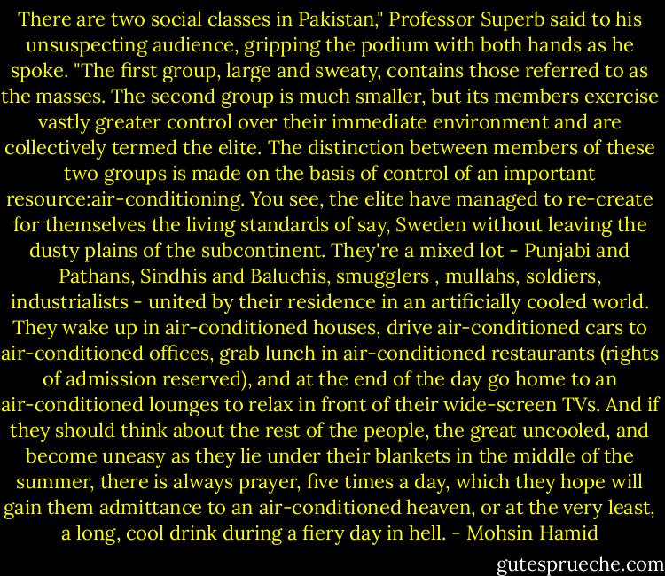 There are two social classes in Pakistan," Professor Superb said to his unsuspecting audience, gripping the podium with both hands as he spoke. "The first group, large and sweaty, contains those referred to as the masses. The second group is much smaller, but its members exercise vastly greater control over their immediate environment and are collectively termed the elite. The distinction between members of these two groups is made on the basis of control of an important resource:air-conditioning. You see, the elite have managed to re-create for themselves the living standards of say, Sweden without leaving the dusty plains of the subcontinent. They're a mixed lot - Punjabi and Pathans, Sindhis and Baluchis, smugglers , mullahs, soldiers, industrialists - united by their residence in an artificially cooled world. They wake up in air-conditioned houses, drive air-conditioned cars to air-conditioned offices, grab lunch in air-conditioned restaurants (rights of admission reserved), and at the end of the day go home to an air-conditioned lounges to relax in front of their wide-screen TVs. And if they should think about the rest of the people, the great uncooled, and become uneasy as they lie under their blankets in the middle of the summer, there is always prayer, five times a day, which they hope will gain them admittance to an air-conditioned heaven, or at the very least, a long, cool drink during a fiery day in hell. - Mohsin Hamid