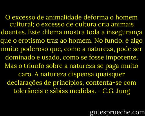 O excesso de animalidade deforma o<br />homem cultural; o excesso de cultura cria animais doentes. Este<br />dilema mostra toda a insegurança que o erotismo traz ao homem. No<br />fundo, é algo muito poderoso que, como a natureza, pode ser<br />dominado e usado, como se fosse impotente. Mas o triunfo sobre a<br />natureza se paga muito caro. A natureza dispensa quaisquer declarações<br />de princípios, contenta-se com tolerância e sábias medidas. - C.G. Jung
