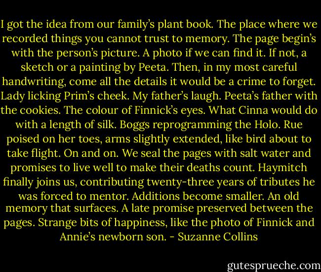 I got the idea from our family’s plant book. The place where we recorded things you cannot trust to memory. The page begin’s with the person’s picture. A photo if we can find it. If not, a sketch or a painting by Peeta. Then, in my most careful handwriting, come all the details it would be a crime to forget. Lady licking Prim’s cheek. My father’s laugh. Peeta’s father with the cookies. The colour of Finnick’s eyes. What Cinna would do with a length of silk. Boggs reprogramming the Holo. Rue poised on her toes, arms slightly extended, like bird about to take flight. On and on. We seal the pages with salt water and promises to live well to make their deaths count. Haymitch finally joins us, contributing twenty-three years of tributes he was forced to mentor. Additions become smaller. An old memory that surfaces. A late promise preserved between the pages. Strange bits of happiness, like the photo of Finnick and Annie’s newborn son. - Suzanne Collins