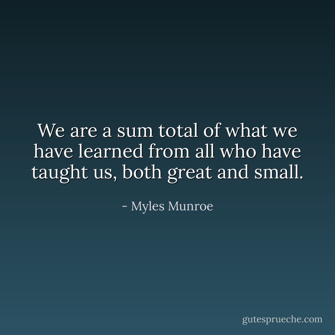 We are a sum total of what we have learned from all who have taught us, both great and small. - Myles Munroe
