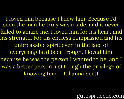 I loved him because I knew him. Because I'd seen the man he truly was inside, and it never failed to amaze me. I loved him for his heart and his strength. For his endless compassion and his unbreakable spirit even in the face of everything he'd been trough. I loved him because he was the person I wanted to be, and I was a better person just trough the privilege of knowing him. - Julianna Scott