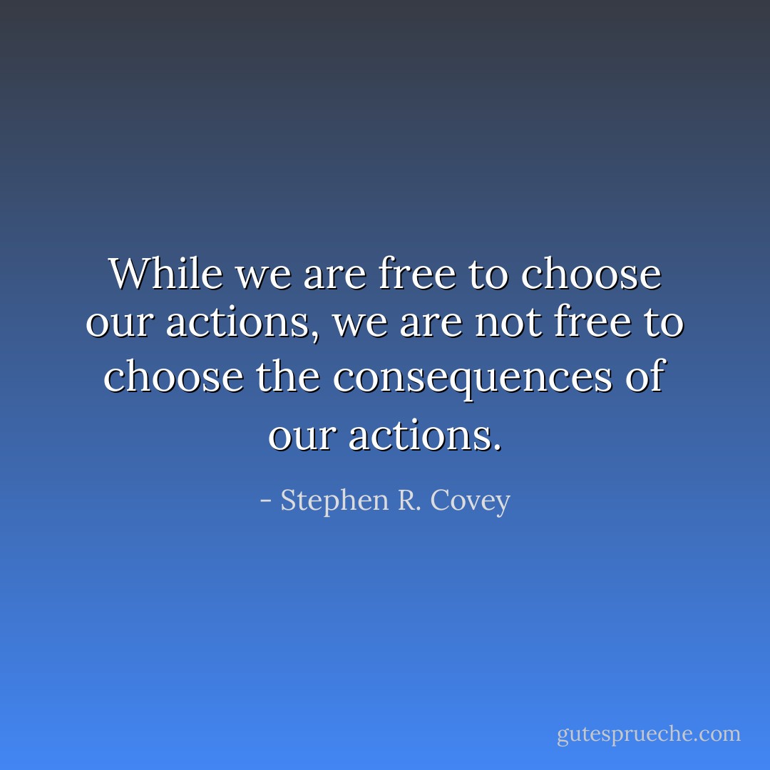 While we are free to choose our actions, we are not free to choose the consequences of our actions. - Stephen R. Covey