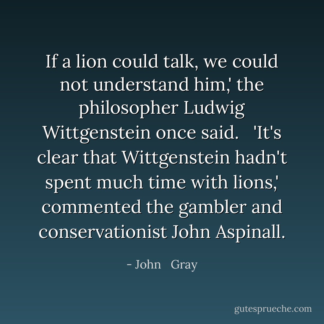 If a lion could talk, we could not understand him,' the philosopher Ludwig Wittgenstein once said. <br /><br />'It's clear that Wittgenstein hadn't spent much time with lions,' commented the gambler and conservationist John Aspinall. - John   Gray