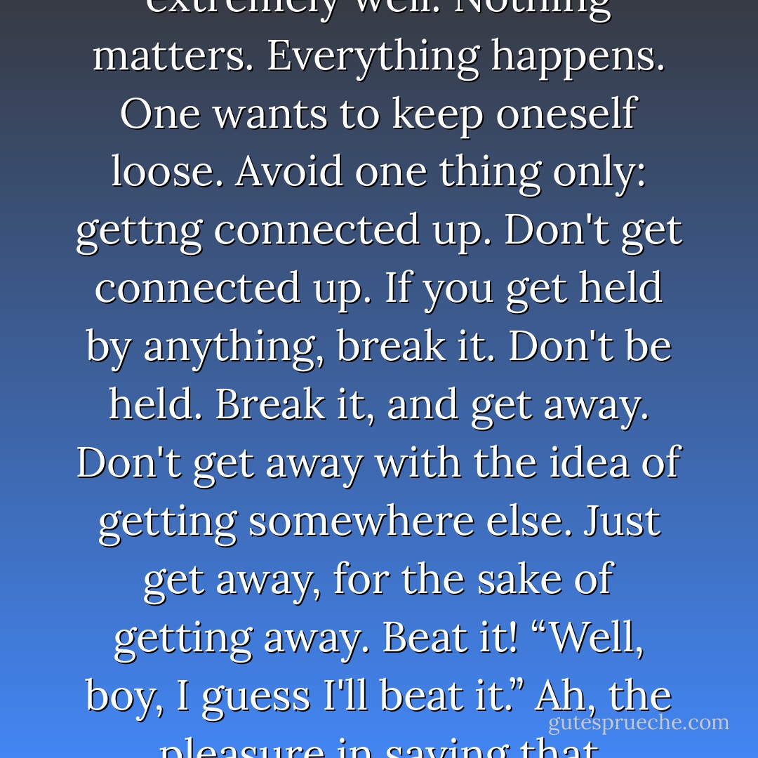 Mr Hemingway does it extremely well. Nothing matters. Everything happens. One wants to keep oneself loose. Avoid one thing only: gettng connected up. Don't get connected up. If you get held by anything, break it. Don't be held. Break it, and get away. Don't get away with the idea of getting somewhere else. Just get away, for the sake of getting away. Beat it! “Well, boy, I guess I'll beat it.” Ah, the pleasure in saying that - D.H. Lawrence