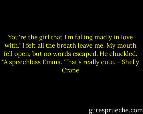 You're the girl that I'm falling madly in love with." I felt all the breath leave me. My mouth fell open, but no words escaped. He chuckled. "A speechless Emma. That's really cute. - Shelly Crane