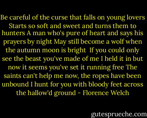 Be careful of the curse that falls on young lovers<br />Starts so soft and sweet and turns them to hunters<br />A man who's pure of heart and says his prayers by night<br />May still become a wolf when the autumn moon is bright<br /><br />If you could only see the beast you've made of me<br />I held it in but now it seems you've set it running free<br />The saints can't help me now, the ropes have been unbound<br />I hunt for you with bloody feet across the hallow'd ground - Florence Welch